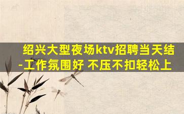 绍兴大型夜场ktv招聘当天结-工作氛围好 不压不扣轻松上